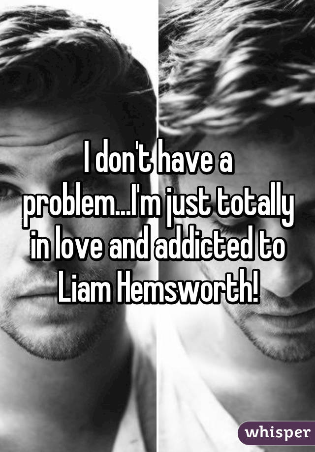 I don't have a problem...I'm just totally in love and addicted to Liam Hemsworth!