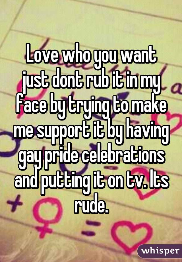 Love who you want just dont rub it in my face by trying to make me support it by having gay pride celebrations and putting it on tv. Its rude.