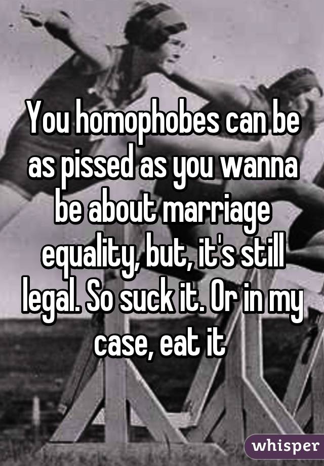 You homophobes can be as pissed as you wanna be about marriage equality, but, it's still legal. So suck it. Or in my case, eat it 