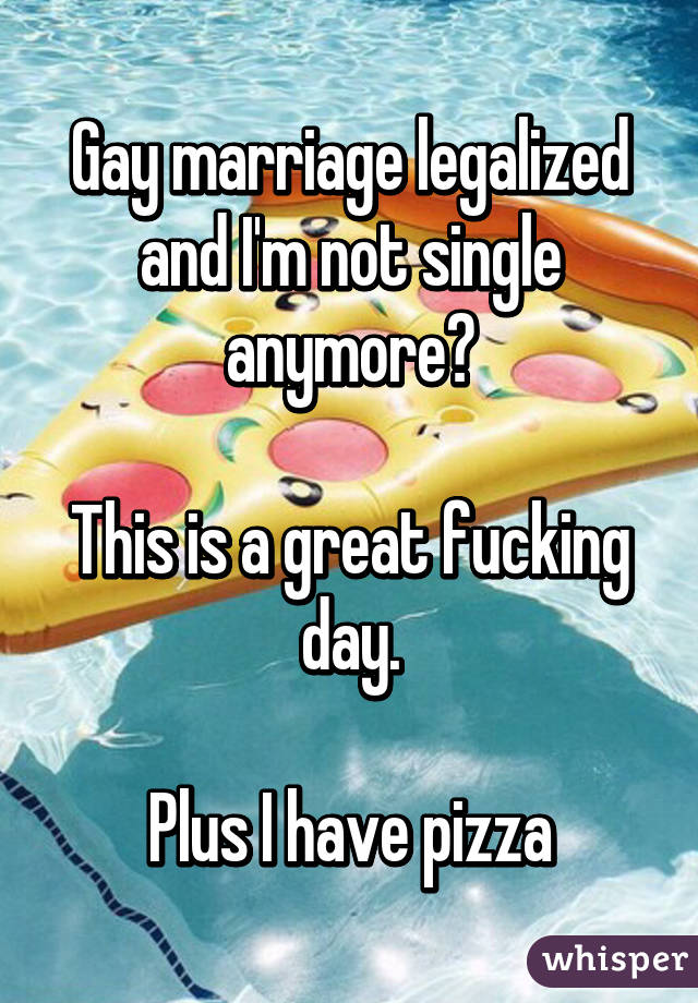 Gay marriage legalized and I'm not single anymore?

This is a great fucking day.

Plus I have pizza