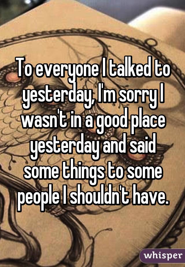 To everyone I talked to yesterday, I'm sorry I wasn't in a good place yesterday and said some things to some people I shouldn't have.