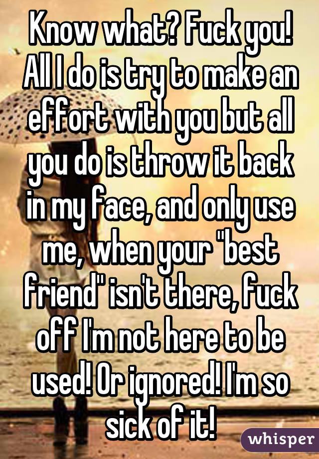 Know what? Fuck you! All I do is try to make an effort with you but all you do is throw it back in my face, and only use me, when your "best friend" isn't there, fuck off I'm not here to be used! Or ignored! I'm so sick of it!