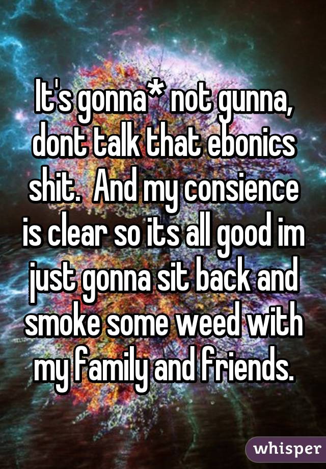 It's gonna* not gunna, dont talk that ebonics shit.  And my consience is clear so its all good im just gonna sit back and smoke some weed with my family and friends.