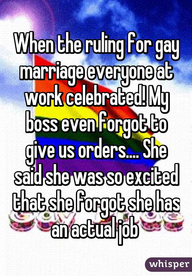 When the ruling for gay marriage everyone at work celebrated! My boss even forgot to give us orders.... She said she was so excited that she forgot she has an actual job 