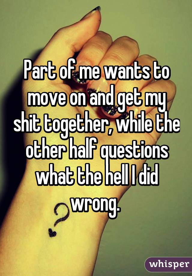 Part of me wants to move on and get my shit together, while the other half questions what the hell I did wrong. 