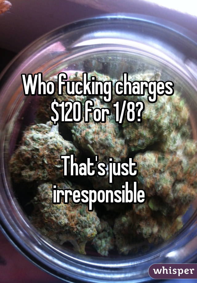 Who fucking charges 
$120 for 1/8? 

That's just irresponsible