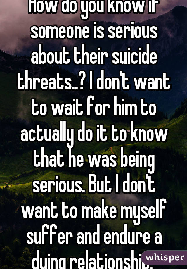 How do you know if someone is serious about their suicide threats..? I don't want to wait for him to actually do it to know that he was being serious. But I don't want to make myself suffer and endure a dying relationship. 
