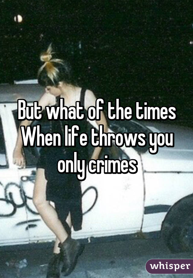 But what of the times
When life throws you only crimes