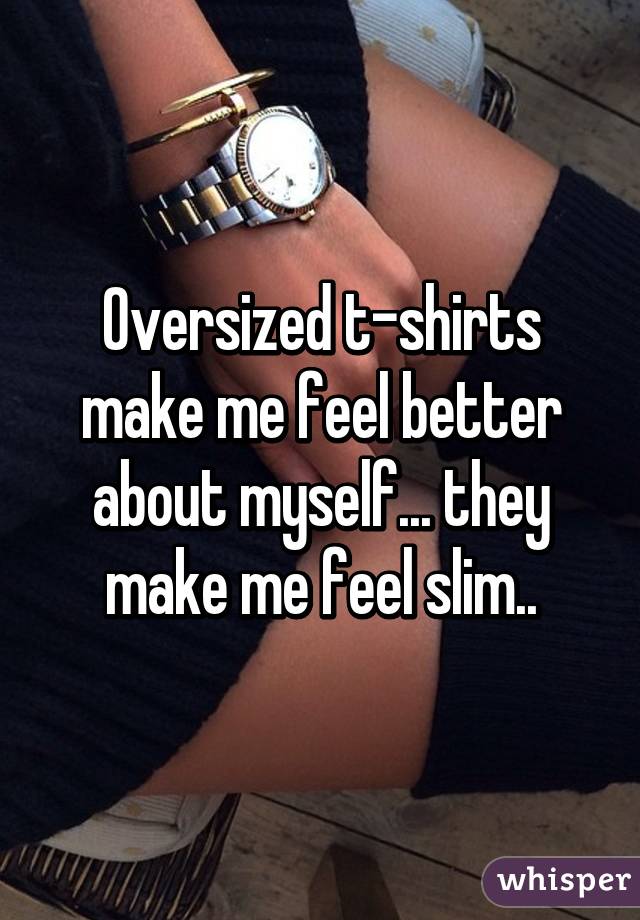 Oversized t-shirts make me feel better about myself... they make me feel slim..