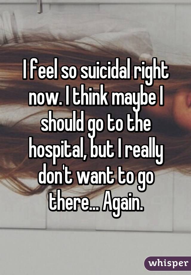 I feel so suicidal right now. I think maybe I should go to the hospital, but I really don't want to go there... Again.