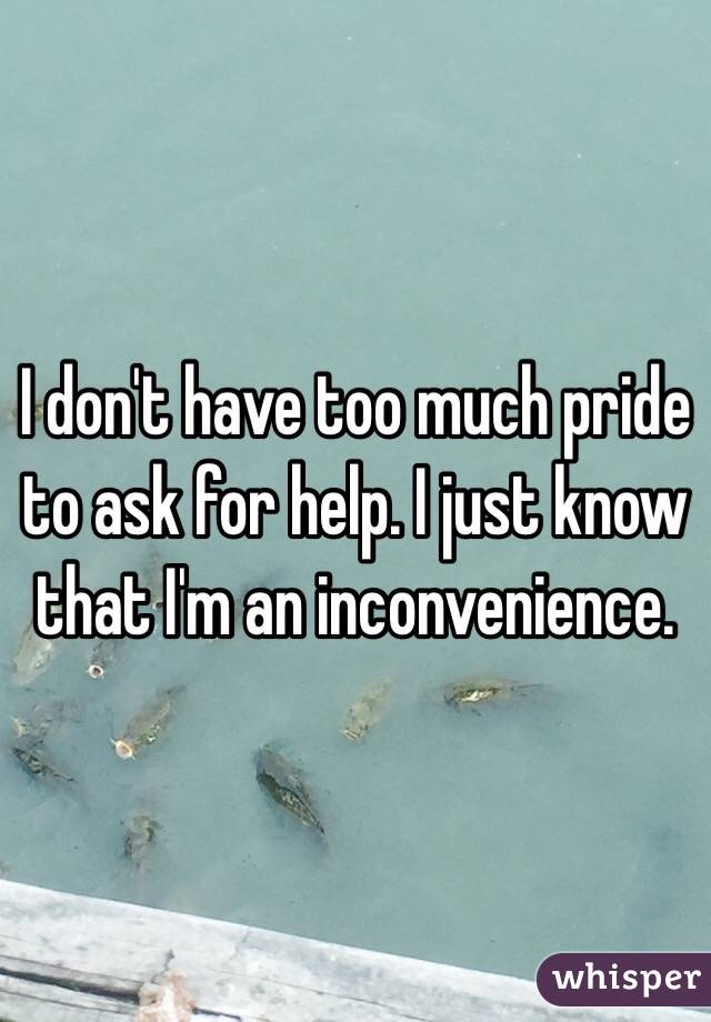 I don't have too much pride to ask for help. I just know that I'm an inconvenience. 