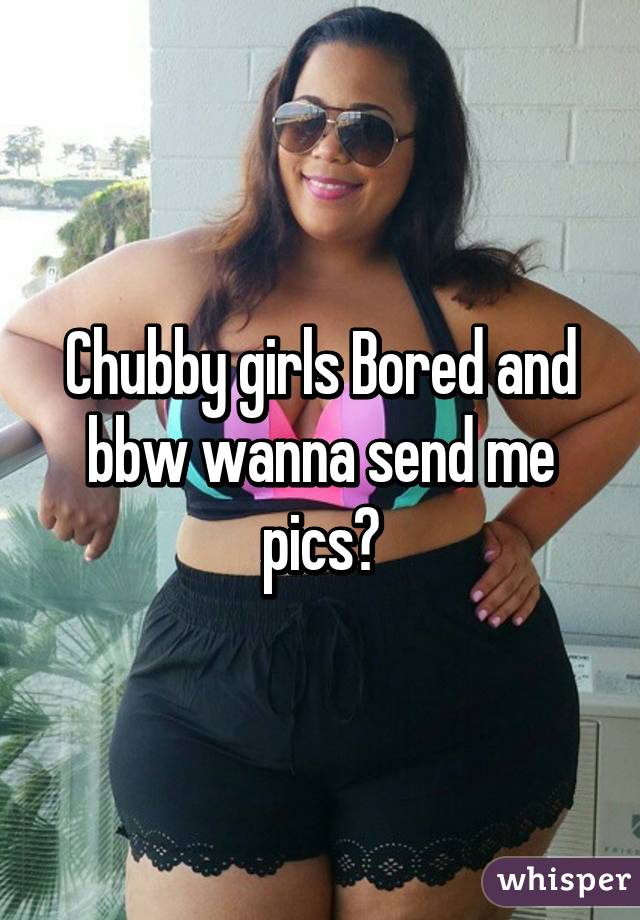 Chubby girls Bored and bbw wanna send me pics?