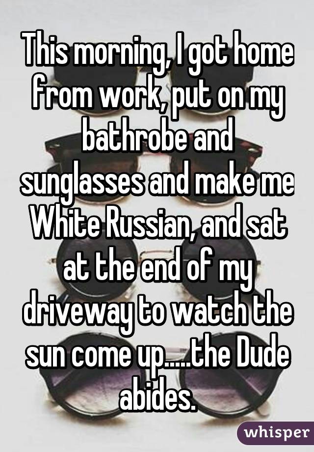 This morning, I got home from work, put on my bathrobe and sunglasses and make me White Russian, and sat at the end of my driveway to watch the sun come up.....the Dude abides.