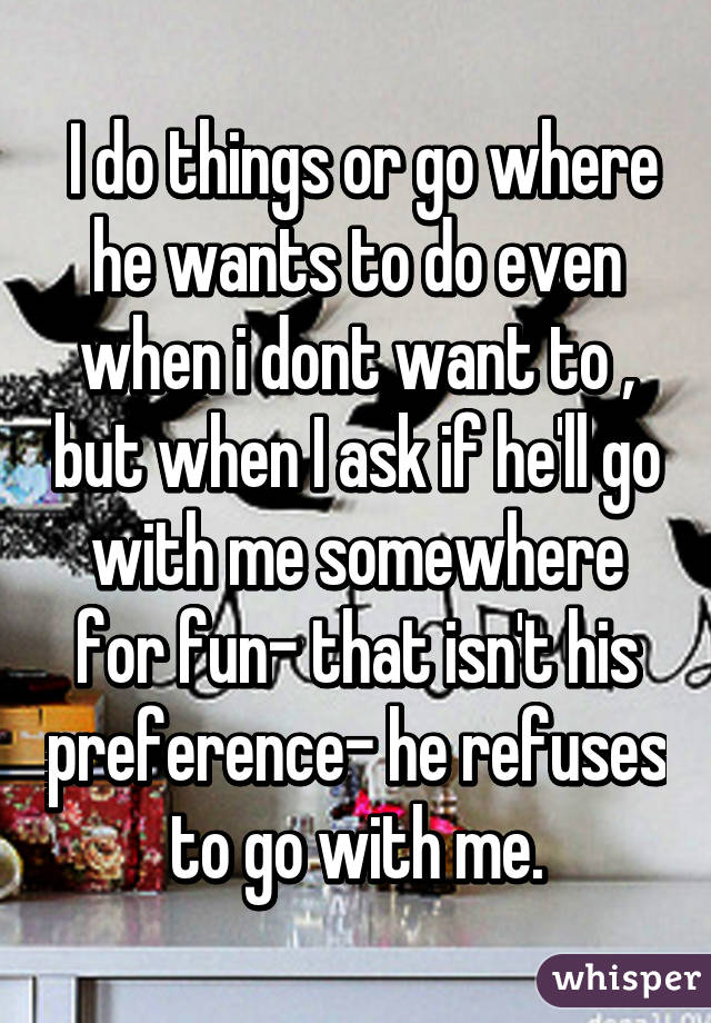  I do things or go where he wants to do even when i dont want to , but when I ask if he'll go with me somewhere for fun- that isn't his preference- he refuses to go with me.