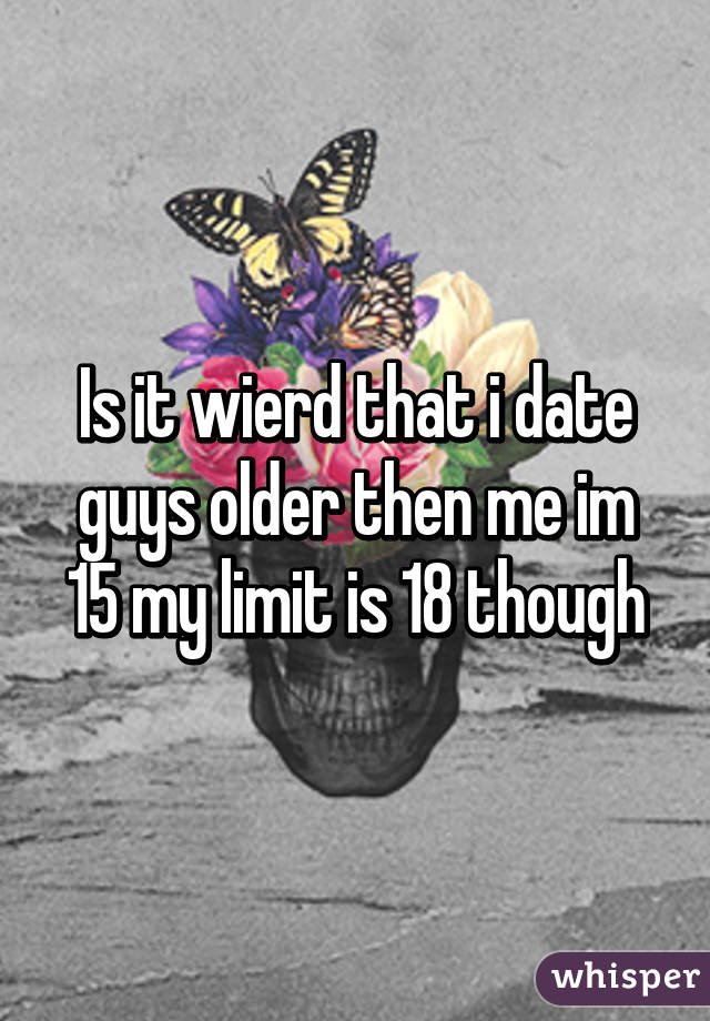 Is it wierd that i date guys older then me im 15 my limit is 18 though