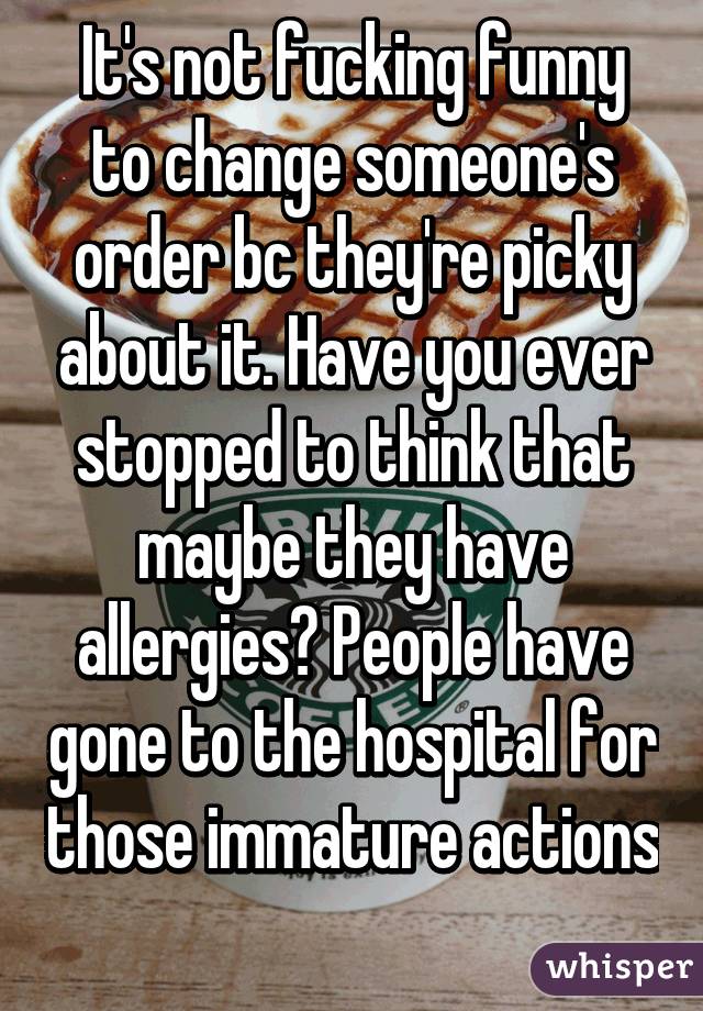 It's not fucking funny to change someone's order bc they're picky about it. Have you ever stopped to think that maybe they have allergies? People have gone to the hospital for those immature actions 
