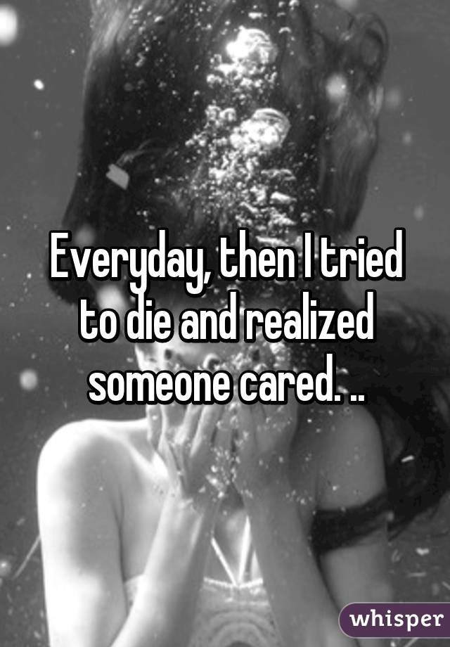 Everyday, then I tried to die and realized someone cared. ..