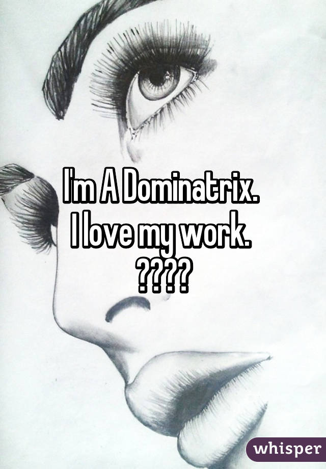 I'm A Dominatrix. 
I love my work. 
♡♥♡♥