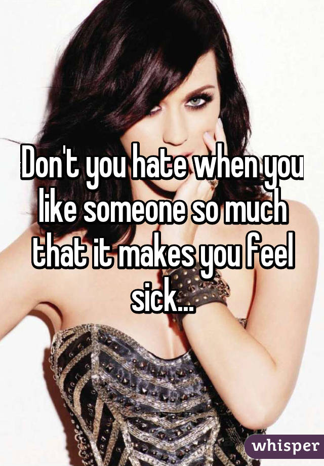 Don't you hate when you like someone so much that it makes you feel sick...