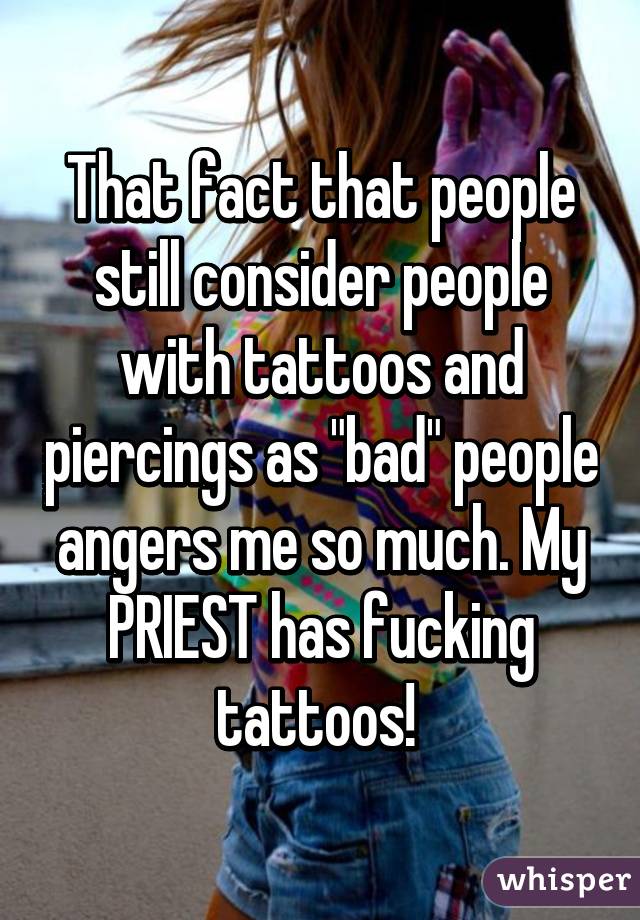 That fact that people still consider people with tattoos and piercings as "bad" people angers me so much. My PRIEST has fucking tattoos! 