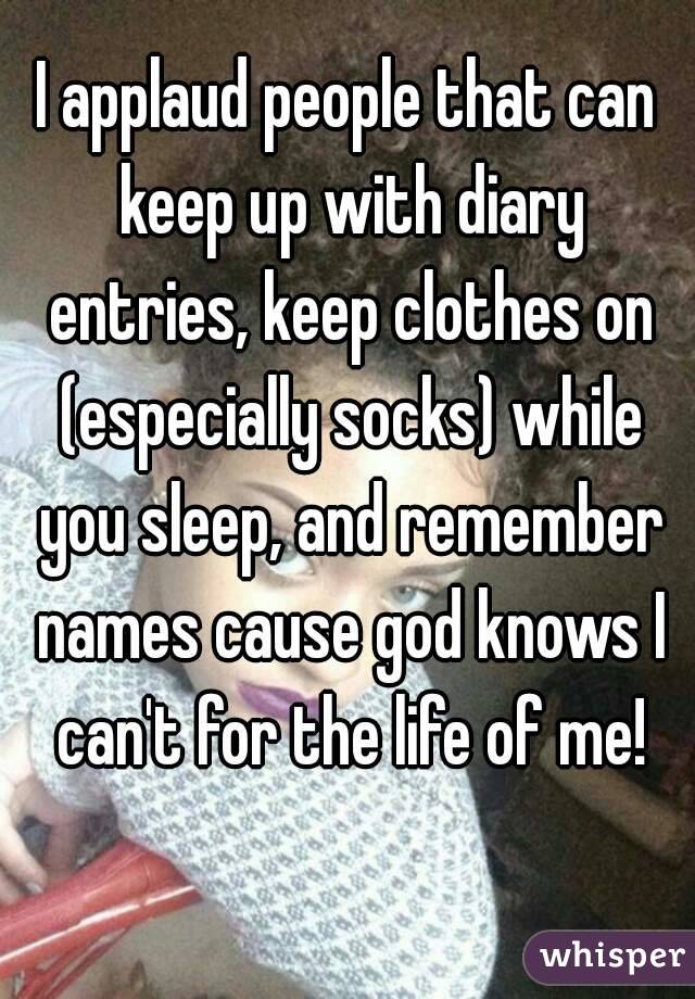 I applaud people that can keep up with diary entries, keep clothes on (especially socks) while you sleep, and remember names cause god knows I can't for the life of me!