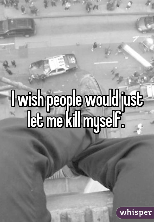 I wish people would just let me kill myself. 