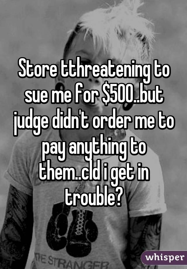 Store tthreatening to sue me for $500..but judge didn't order me to pay anything to them..cld i get in trouble?