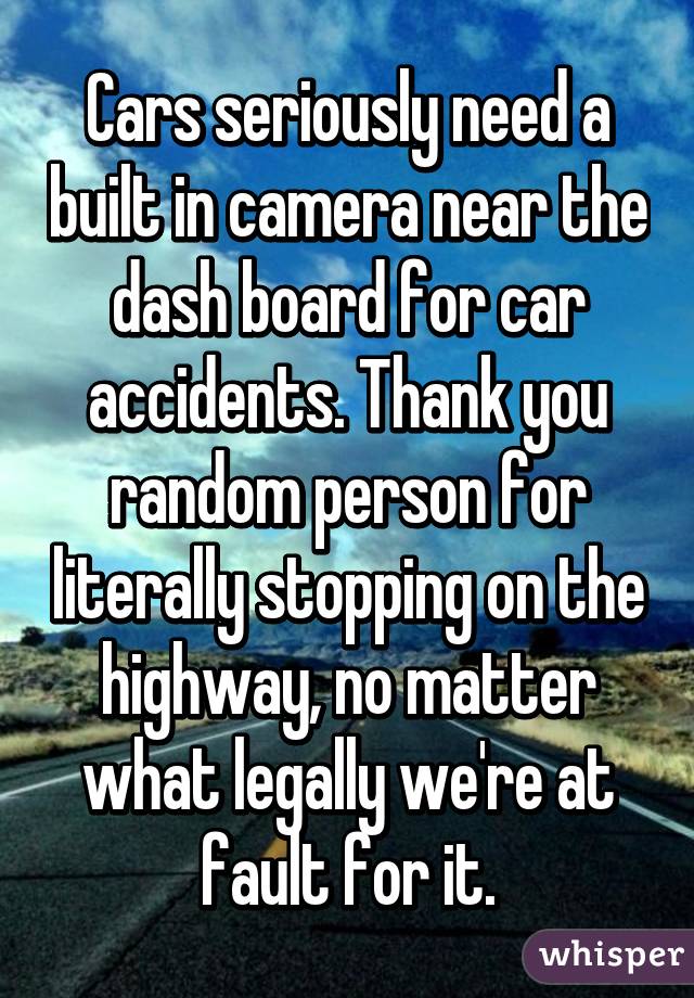 Cars seriously need a built in camera near the dash board for car accidents. Thank you random person for literally stopping on the highway, no matter what legally we're at fault for it.