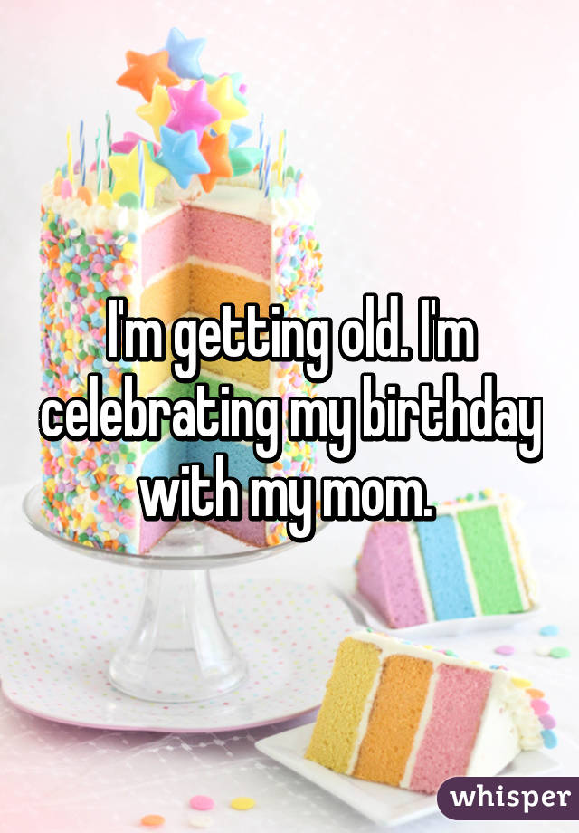 I'm getting old. I'm celebrating my birthday with my mom. 