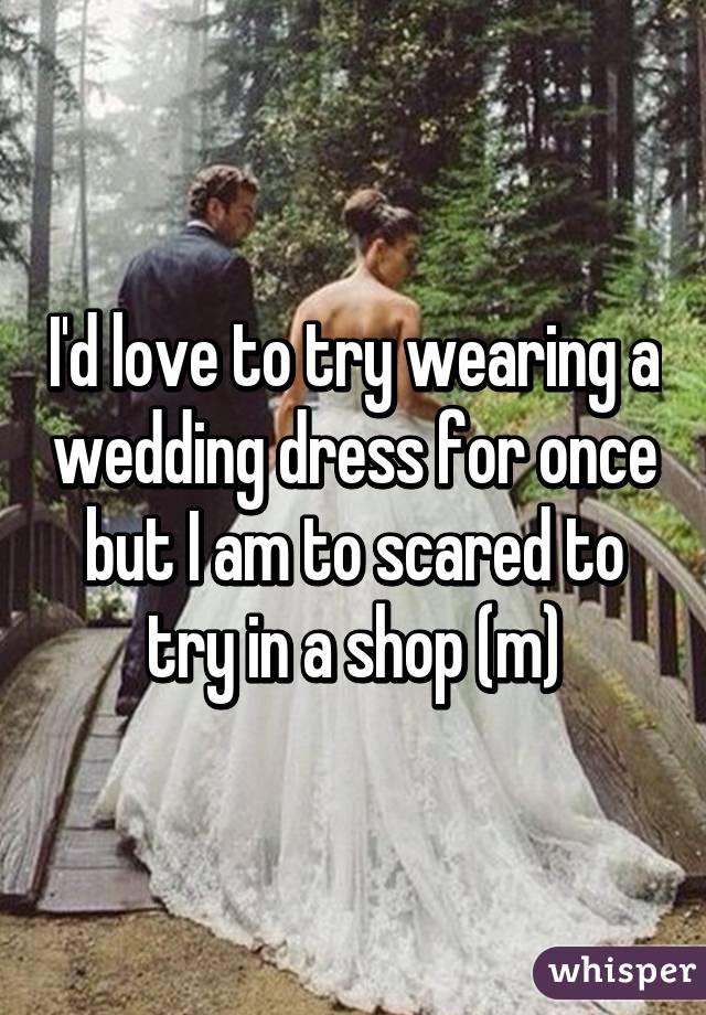 I'd love to try wearing a wedding dress for once but I am to scared to try in a shop (m)