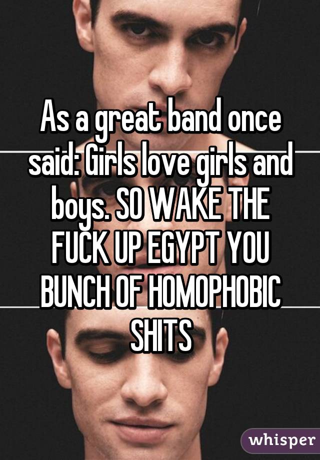 As a great band once said: Girls love girls and boys. SO WAKE THE FUCK UP EGYPT YOU BUNCH OF HOMOPHOBIC SHITS
