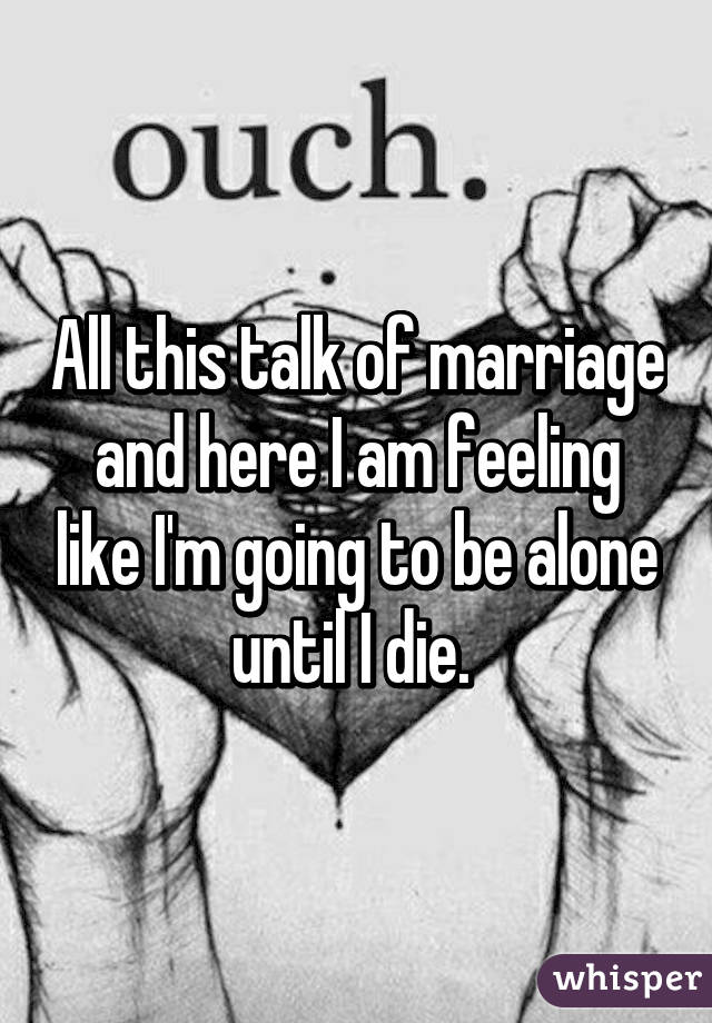 All this talk of marriage and here I am feeling like I'm going to be alone until I die. 