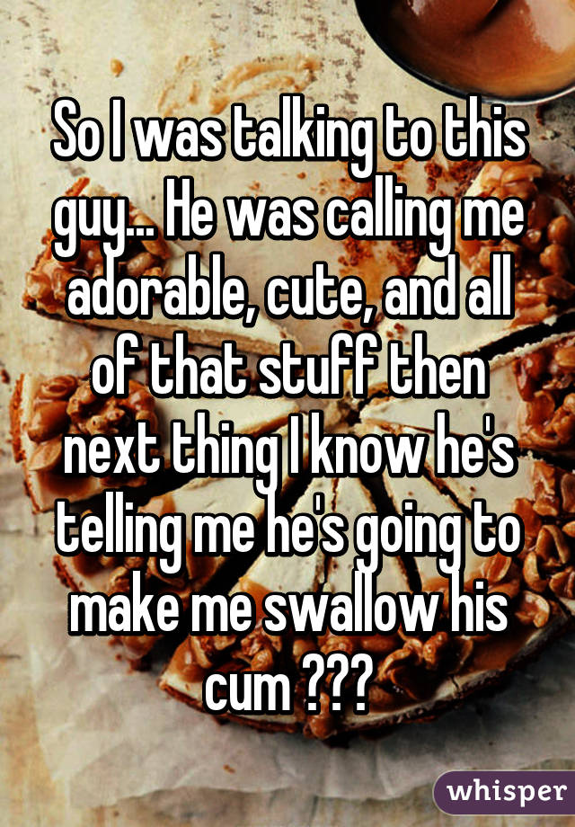 So I was talking to this guy... He was calling me adorable, cute, and all of that stuff then next thing I know he's telling me he's going to make me swallow his cum 😂😂😂