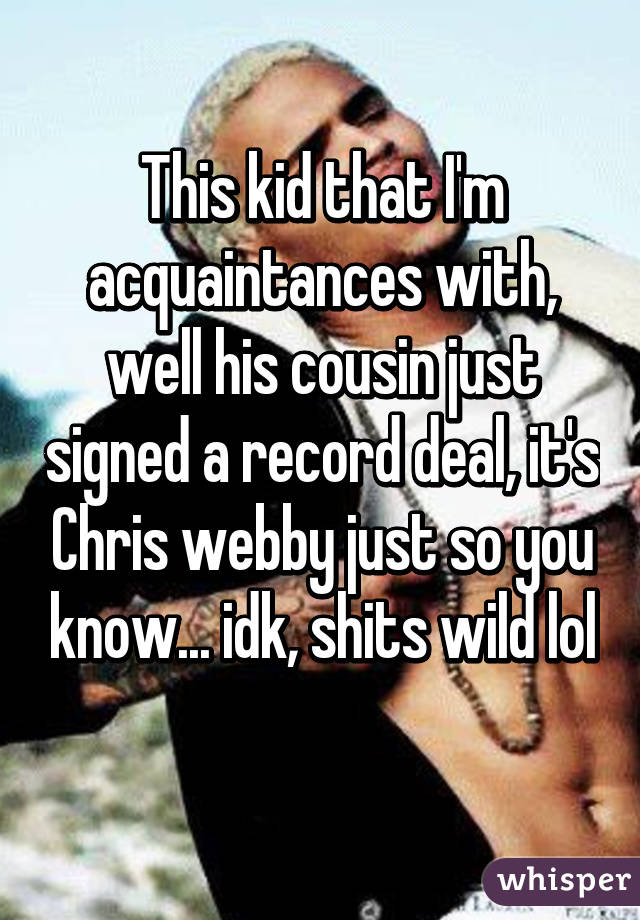 This kid that I'm acquaintances with, well his cousin just signed a record deal, it's Chris webby just so you know... idk, shits wild lol 