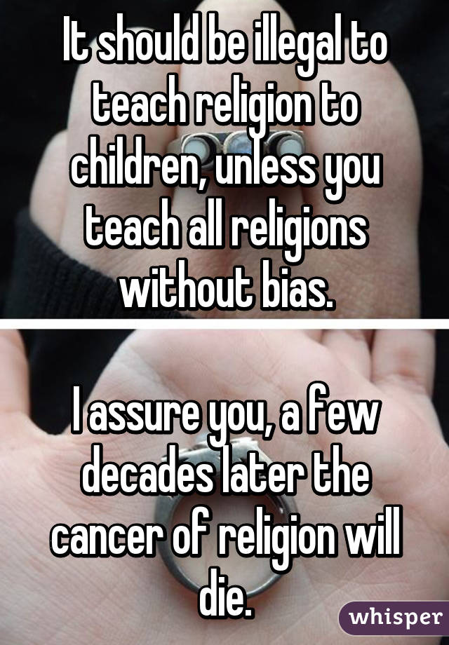 It should be illegal to teach religion to children, unless you teach all religions without bias.

I assure you, a few decades later the cancer of religion will die.