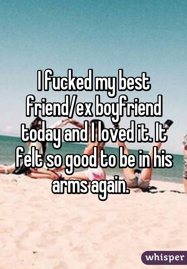 I fucked my best friend/ex boyfriend today and I loved it. It felt so good to be in his arms again.  