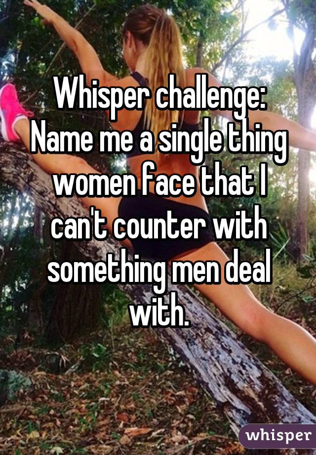 Whisper challenge:
Name me a single thing women face that I can't counter with something men deal with.
