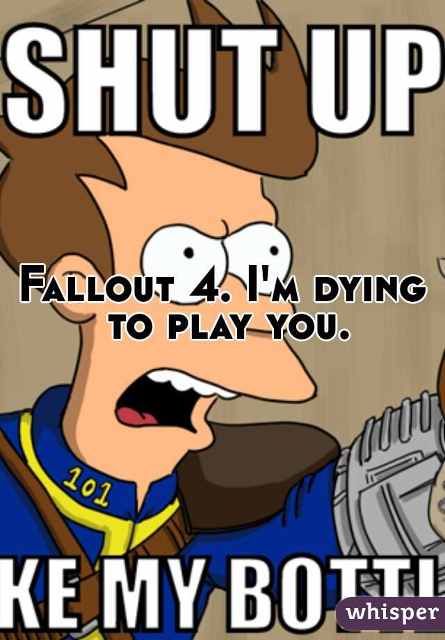 Fallout 4. I'm dying to play you.
