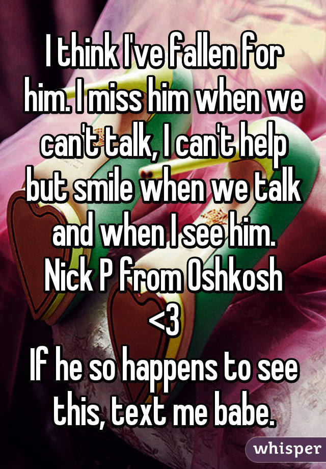I think I've fallen for him. I miss him when we can't talk, I can't help but smile when we talk and when I see him.
Nick P from Oshkosh <3
If he so happens to see this, text me babe.