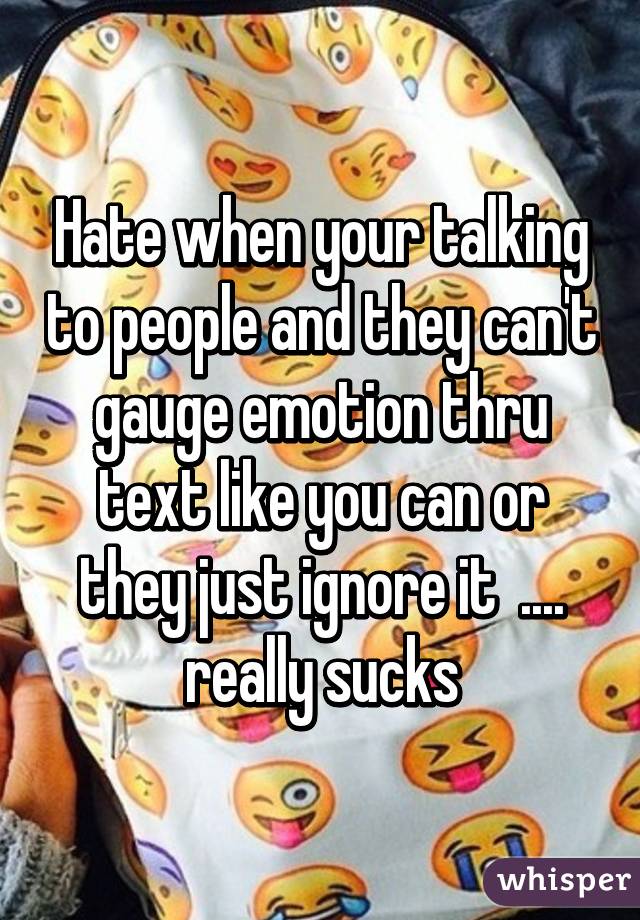 Hate when your talking to people and they can't gauge emotion thru text like you can or they just ignore it  .... really sucks