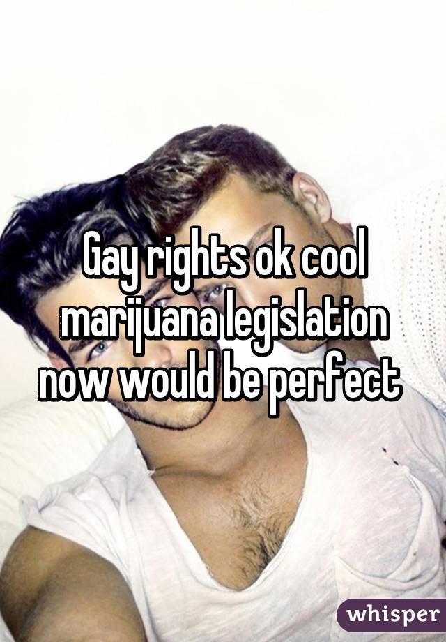 Gay rights ok cool marijuana legislation now would be perfect 