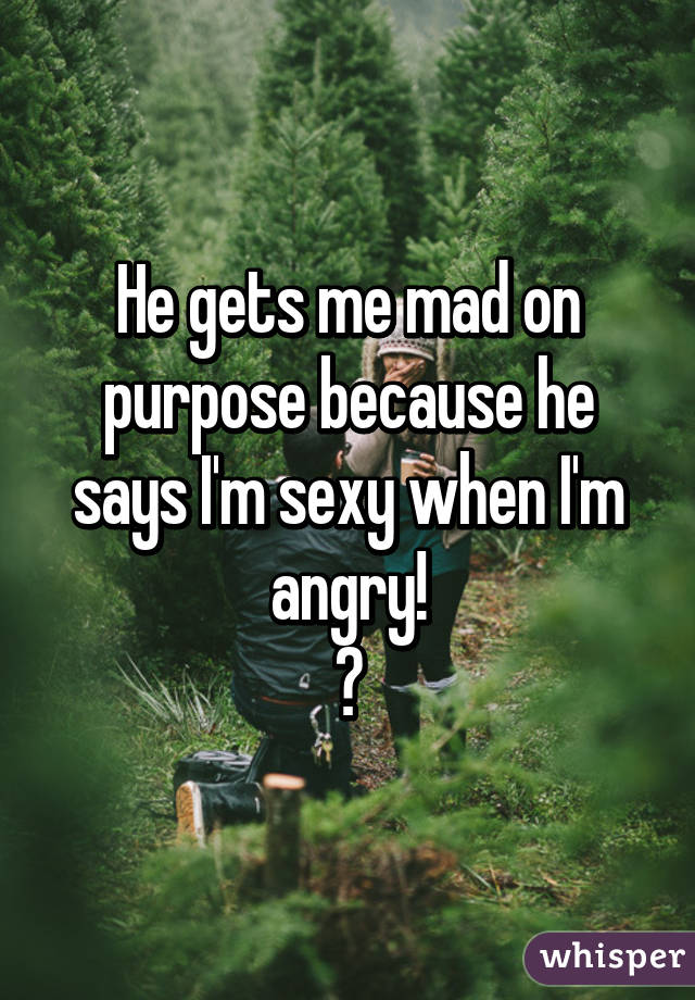 He gets me mad on purpose because he says I'm sexy when I'm angry!
😡