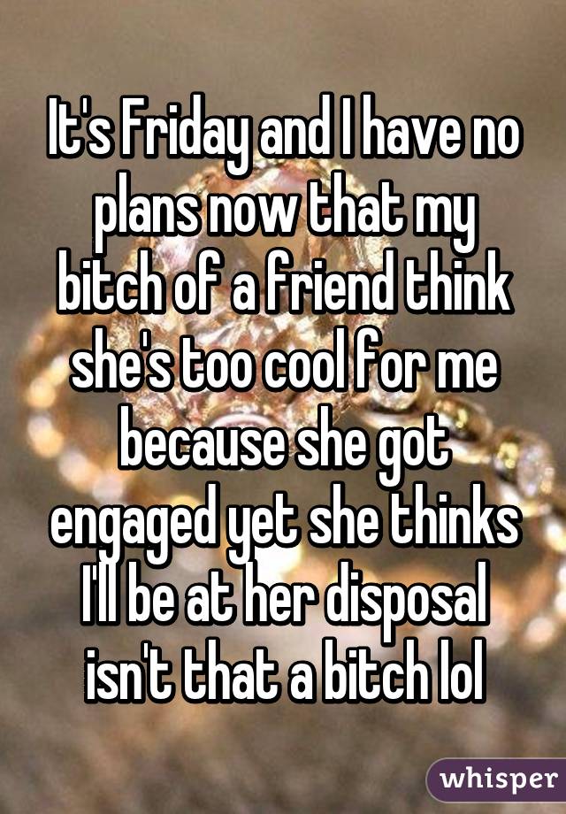 It's Friday and I have no plans now that my bitch of a friend think she's too cool for me because she got engaged yet she thinks I'll be at her disposal isn't that a bitch lol