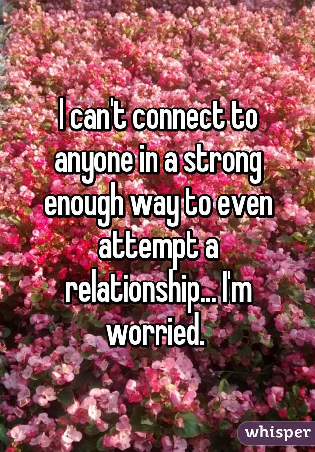 I can't connect to anyone in a strong enough way to even attempt a relationship... I'm worried. 
