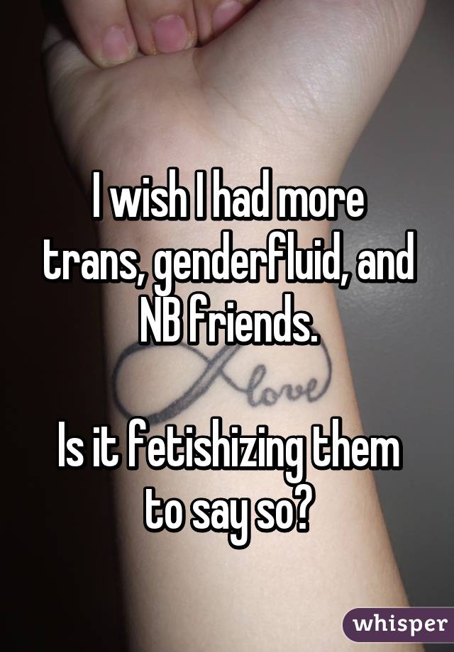 
I wish I had more trans, genderfluid, and NB friends.

Is it fetishizing them to say so?