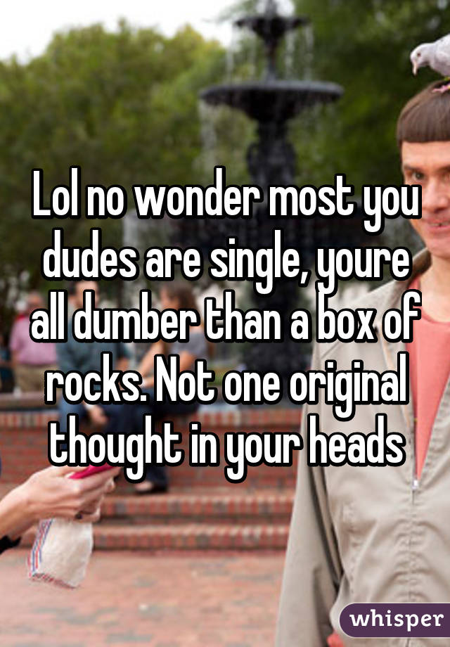 Lol no wonder most you dudes are single, youre all dumber than a box of rocks. Not one original thought in your heads