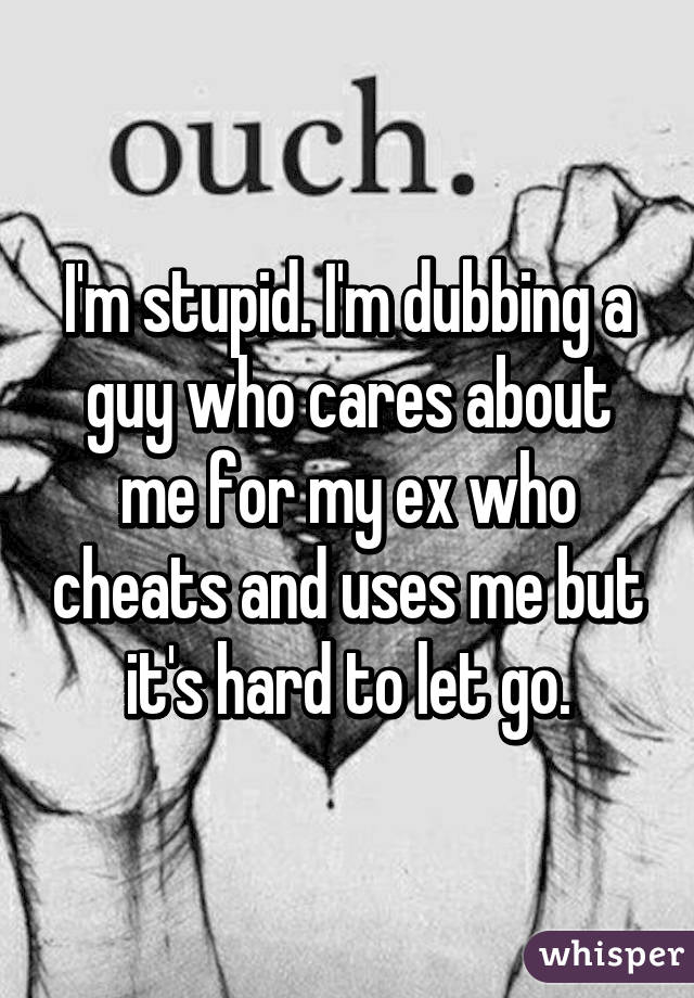 I'm stupid. I'm dubbing a guy who cares about me for my ex who cheats and uses me but it's hard to let go.
