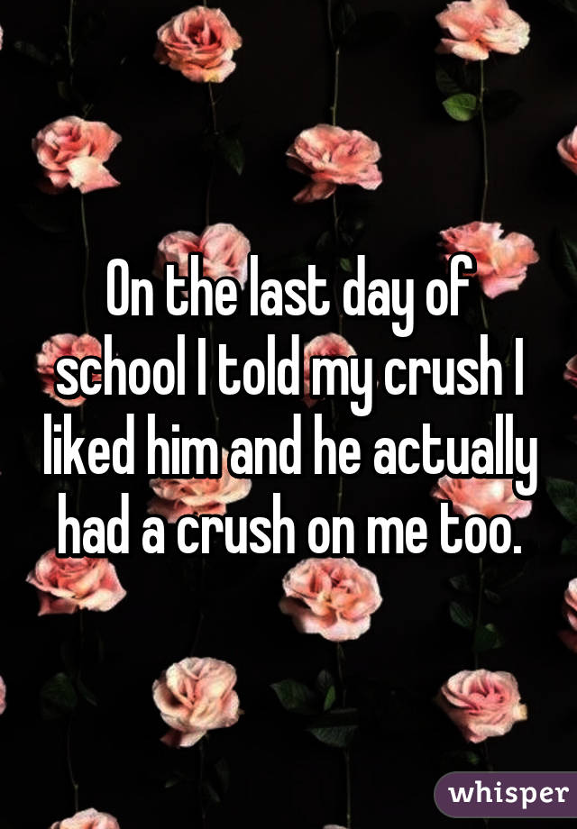 On the last day of school I told my crush I liked him and he actually had a crush on me too.