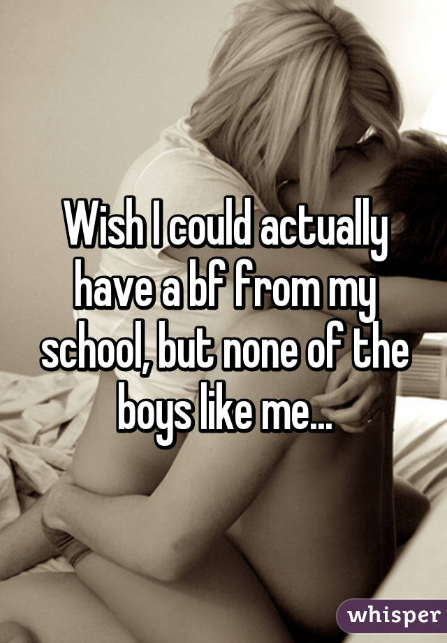Wish I could actually have a bf from my school, but none of the boys like me...