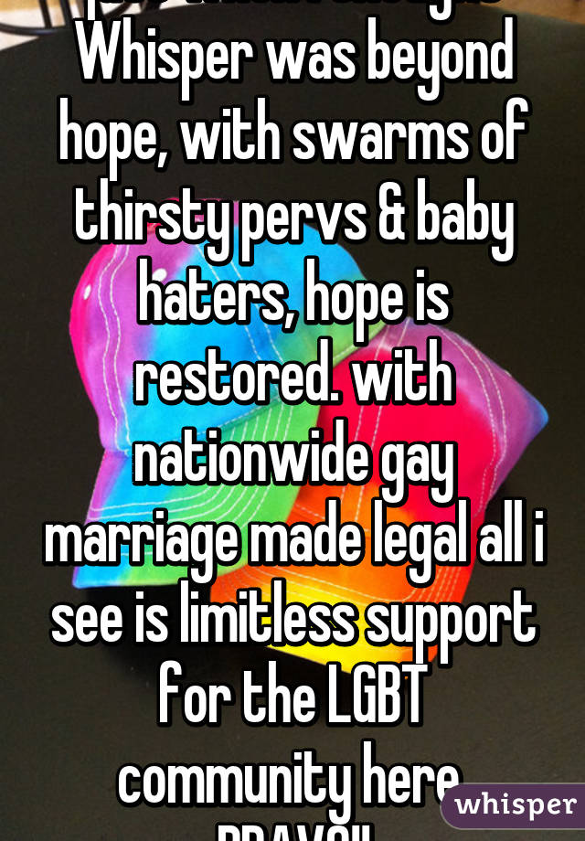 just when i thought Whisper was beyond hope, with swarms of thirsty pervs & baby haters, hope is restored. with nationwide gay marriage made legal all i see is limitless support for the LGBT community here. BRAVO!!